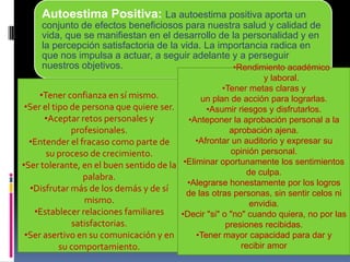 Autoestima Positiva: La autoestima positiva aporta un
conjunto de efectos beneficiosos para nuestra salud y calidad de
vida, que se manifiestan en el desarrollo de la personalidad y en
la percepción satisfactoria de la vida. La importancia radica en
que nos impulsa a actuar, a seguir adelante y a perseguir
nuestros objetivos.
•Tener confianza en sí mismo.
•Ser el tipo de persona que quiere ser.
•Aceptar retos personales y
profesionales.
•Entender el fracaso como parte de
su proceso de crecimiento.
•Ser tolerante, en el buen sentido de la
palabra.
•Disfrutar más de los demás y de sí
mismo.
•Establecer relaciones familiares
satisfactorias.
•Ser asertivo en su comunicación y en
su comportamiento.
•Rendimiento académico
y laboral.
•Tener metas claras y
un plan de acción para lograrlas.
•Asumir riesgos y disfrutarlos.
•Anteponer la aprobación personal a la
aprobación ajena.
•Afrontar un auditorio y expresar su
opinión personal.
•Eliminar oportunamente los sentimientos
de culpa.
•Alegrarse honestamente por los logros
de las otras personas, sin sentir celos ni
envidia.
•Decir "si" o "no" cuando quiera, no por las
presiones recibidas.
•Tener mayor capacidad para dar y
recibir amor
 