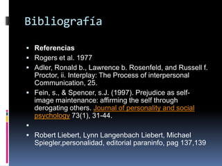Bibliografía
 Referencias
 Rogers et al. 1977
 Adler, Ronald b., Lawrence b. Rosenfeld, and Russell f.
Proctor, ii. Interplay: The Process of interpersonal
Communication, 25.
 Fein, s., & Spencer, s.J. (1997). Prejudice as self-
image maintenance: affirming the self through
derogating others. Journal of personality and social
psychology 73(1), 31-44.

 Robert Liebert, Lynn Langenbach Liebert, Michael
Spiegler,personalidad, editorial paraninfo, pag 137,139
 