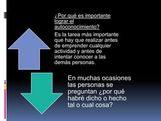 ¿Por qué es importante
lograr el
autoconocimiento?
Es la tarea más importante
que hay que realizar antes
de emprender cualquier
actividad y antes de
intentar conocer a las
demás personas.
En muchas ocasiones
las personas se
preguntan ¿por qué
habré dicho o hecho
tal o cual cosa?
 