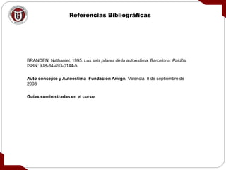 Referencias Bibliográficas
BRANDEN, Nathaniel, 1995, Los seis pilares de la autoestima, Barcelona: Paidós,
ISBN: 978-84-493-0144-5
Auto concepto y Autoestima Fundación Amigó, Valencia, 8 de septiembre de
2008
Guías suministradas en el curso
 