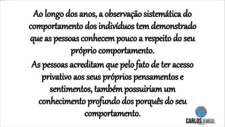 Ao longo dos anos, a observação sistemática do
comportamento dos indivíduos tem demonstrado
que as pessoas conhecem pouco a respeito do seu
próprio comportamento.
As pessoas acreditam que pelo fato de ter acesso
privativo aos seus próprios pensamentos e
sentimentos, também possuiriam um
conhecimento profundo dos porquês do seu
comportamento.
 