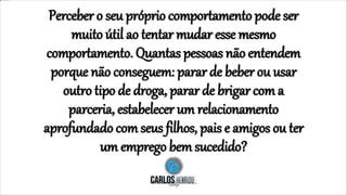 Perceber o seu próprio comportamento pode ser
muito útil ao tentar mudar esse mesmo
comportamento. Quantas pessoas não entendem
porque não conseguem: parar de beber ou usar
outro tipo de droga, parar de brigar com a
parceria, estabelecer um relacionamento
aprofundado com seus filhos, pais e amigos ou ter
um emprego bemsucedido?
 