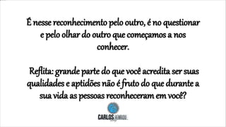 É nesse reconhecimento pelo outro, é no questionar
e pelo olhar do outro que começamos a nos
conhecer.
Reflita: grande parte do que você acredita ser suas
qualidades e aptidões não é fruto do que durante a
sua vida as pessoas reconheceram em você?
 