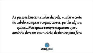 As pessoas buscam cuidar da pele, mudar o corte
do cabelo, comprar roupas, carros, perder alguns
quilos... Mas quase sempre esquecem que o
caminho deve ser o contrário, de dentro para fora.
 