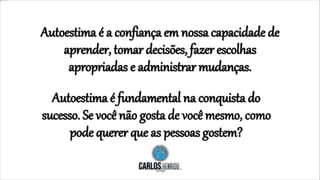 Autoestima é a confiança em nossa capacidade de
aprender, tomar decisões, fazer escolhas
apropriadas e administrar mudanças.
Autoestima é fundamental na conquista do
sucesso. Se você não gosta de você mesmo, como
pode querer que as pessoas gostem?
 