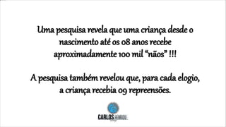 Uma pesquisa revela que uma criança desde o
nascimento até os 08 anos recebe
aproximadamente 100 mil “nãos” !!!
A pesquisa também revelou que, para cada elogio,
a criança recebia 09 repreensões.
 