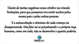 Diante de tantas negativas nosso cérebro vai criando
limitações, para que possamos nos sentir aceitos pelos
nossos pais e pelas outras pessoas.
E a autoaceitação e otimismo de cada criança vai
desaparecendo. Este fato vai se perpetuando e a própria raça
humana, como um todo, não se desenvolve o quanto poderia.
 