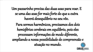 Um passarinho precisa das duas asas para voar. E
se uma das asas for mais forte do que a outra
haverá desequilíbrio no seu vôo.
Para sermos harmônicos, precisamos dos dois
hemisférios cerebrais em equilíbrio, pois eles
processam informações de modo diferente,
ampliando a nossa possibilidade de compreensão e
atuação no mundo.
 