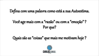 Defina com uma palavra como está a sua Autoestima.
Você age mais com a “razão” ou com a “emoção” ?
Por que?
Quais são as “coisas” que mais me motivam hoje ?
 