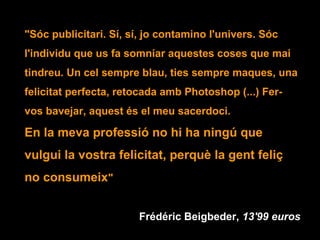 "Sóc publicitari. Sí, sí, jo contamino l'univers. Sóc
l'individu que us fa somniar aquestes coses que mai
tindreu. Un cel sempre blau, ties sempre maques, una
felicitat perfecta, retocada amb Photoshop (...) Fer-
vos bavejar, aquest és el meu sacerdoci.
En la meva professió no hi ha ningú que
vulgui la vostra felicitat, perquè la gent feliç
no consumeix"
Frédéric Beigbeder, 13'99 euros
 