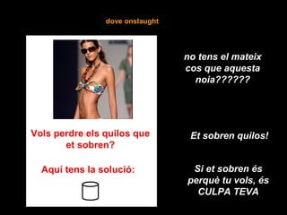 dove onslaught
Vols perdre els quilos que
et sobren?
Aquí tens la solució:
Et sobren quilos!
Si et sobren és
perquè tu vols, és
CULPA TEVA
no tens el mateix
cos que aquesta
noia??????
 