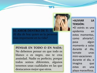 •ALIVIAR       LA
                                       TENSIÓN:
                                       •El estrés es una
EL AMOR DENTRO DE Ti !!!!              epidemia       en
Al día de hoy quien es la persona      estos momentos,
mas importante en tu vida?             como aliviarlo?,
                                       pasa        algún
                                       momento a solas
 PENSAR EN TODO O EN NADA:             durante el día,
 No debemos pensar en que todo es      tomate       unas
 blanco o es negro, eso te crea        mini-vacaciones
 ansiedad. Nadie es perfecto, porque   durante el día, e
 todos somos diferentes, algunos       imagina       que
 tenemos unas cualidades en las que    estas en una
 destacamos mejor que otros.           playa maravillosa.
 