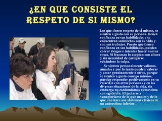 ¿EN QUE CONSISTE EL RESPETO DE SI MISMO? Los que tienen respeto de sí mismo, se sienten a gusto con su persona, tienen confianza en sus habilidades y se encuentran satisfechos con su vida y con sus trabajos. Puesto que tienen confianza en sus habilidades, pueden correr riesgos e intentar hacer nuevas cosas. Si fracasan lo aceptan con altura y sin necesidad de castigarse echándose la culpa. Se sienten personalmente valiosos, amados y por lo tanto pueden valorar y amar genuinamente a otros, porque se sienten a gusto consigo mismos, pueden responder positivamente en su relación con otras personas y en las diversas situaciones de la vida, sin embargo no confundamos autoestima con egolatría. El jactarse y vanagloriarse de lo que uno es y de lo que uno hace son síntomas clásicos de un autoestima inferior.  
