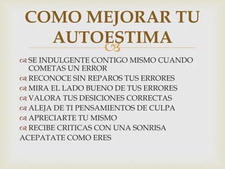 
 SE INDULGENTE CONTIGO MISMO CUANDO
COMETAS UN ERROR
 RECONOCE SIN REPAROS TUS ERRORES
 MIRA EL LADO BUENO DE TUS ERRORES
 VALORA TUS DESICIONES CORRECTAS
 ALEJA DE TI PENSAMIENTOS DE CULPA
 APRECIARTE TU MISMO
 RECIBE CRITICAS CON UNA SONRISA
ACEPATATE COMO ERES
COMO MEJORAR TU
AUTOESTIMA
 