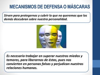 MECANISMOS DE DEFENSAO MÁSCARAS
Sirven para protegernos y cubrir lo que no queremos que los
demás descubran sobre nuestra personalidad.
Es necesario trabajar en superar nuestros miedos y
temores, para liberarnos de éstas, pues nos
convierten en personas falsas y perjudican nuestras
relaciones humanas.
 