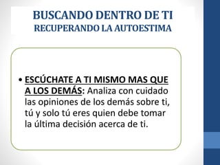 BUSCANDO DENTRO DE TI
RECUPERANDOLA AUTOESTIMA
• ESCÚCHATE A TI MISMO MAS QUE
A LOS DEMÁS: Analiza con cuidado
las opiniones de los demás sobre ti,
tú y solo tú eres quien debe tomar
la última decisión acerca de ti.
 