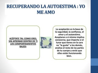 RECUPERANDO LA AUTOESTIMA : YO
ME AMO
ACÉPTATE TAL COMO ERES,
SIN APROBAR DENTRO DE TI
LOS COMPORTAMIENTOS
BAJOS:
La aceptación es la base de
la seguridad, la confianza, el
amor y el autoestima.
Aceptarse a sí mismo implica
conocerse, que importa si el
lunar que tienes en la cara
no "le guste" a los demás,
analiza el resto de las partes
de tu cuerpo y verás que
ellas están funcionando
bien.
 