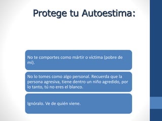Protege tu Autoestima:
No te comportes como mártir o víctima (pobre de
mí).
No lo tomes como algo personal. Recuerda que la
persona agresiva, tiene dentro un niño agredido, por
lo tanto, tú no eres el blanco.
Ignóralo. Ve de quién viene.
 