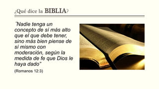 ¿Qué dice la BIBLIA?
“Nadie tenga un
concepto de sí más alto
que el que debe tener,
sino más bien piense de
sí mismo con
moderación, según la
medida de fe que Dios le
haya dado”
(Romanos 12:3)
 