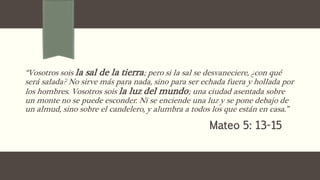 “Vosotros sois la sal de la tierra; pero si la sal se desvaneciere, ¿con qué
será salada? No sirve más para nada, sino para ser echada fuera y hollada por
los hombres. Vosotros sois la luz del mundo; una ciudad asentada sobre
un monte no se puede esconder. Ni se enciende una luz y se pone debajo de
un almud, sino sobre el candelero, y alumbra a todos los que están en casa.”
Mateo 5: 13-15
 