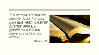 “Así alumbre vuestra luz
delante de los hombres,
para que vean vuestras
buenas obras, y
glorifiquen a vuestro
Padre que está en los
cielos.”
(Mateo 5:16)
 