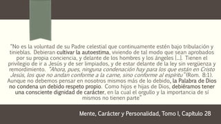 “No es la voluntad de su Padre celestial que continuamente estén bajo tribulación y
tinieblas. Debieran cultivar la autoestima, viviendo de tal modo que sean aprobados
por su propia conciencia, y delante de los hombres y los ángeles [...]. Tienen el
privilegio de ir a Jesús y de ser limpiados, y de estar delante de la ley sin vergüenza y
remordimiento. “Ahora, pues, ninguna condenación hay para los que están en Cristo
Jesús, los que no andan conforme a la carne, sino conforme al espíritu” (Rom. 8:1).
Aunque no debemos pensar en nosotros mismos más de lo debido, la Palabra de Dios
no condena un debido respeto propio. Como hijos e hijas de Dios, debiéramos tener
una consciente dignidad de carácter, en la cual el orgullo y la importancia de sí
mismos no tienen parte”
Mente, Carácter y Personalidad, Tomo I, Capítulo 28
 