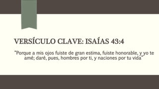 VERSÍCULO CLAVE: ISAÍAS 43:4
“Porque a mis ojos fuiste de gran estima, fuiste honorable, y yo te
amé; daré, pues, hombres por ti, y naciones por tu vida”
 