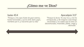 ¿Cómo me ve Dios?
Isaías 43:4
“Porque a mis ojos fuiste de gran estima,
fuiste honorable, y yo te amé; daré, pues,
hombres por ti, y naciones por tu vida”
Apocalipsis 3:17
“Porque tú dices: Yo soy rico, y me he
enriquecido, y de ninguna cosa tengo
necesidad; y no sabes que tú eres un
desventurado, miserable, pobre, ciego y
desnudo.”
 