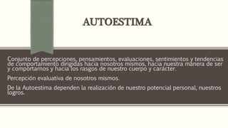 AUTOESTIMA
Conjunto de percepciones, pensamientos, evaluaciones, sentimientos y tendencias
de comportamiento dirigidas hacia nosotros mismos, hacia nuestra manera de ser
y comportarnos y hacia los rasgos de nuestro cuerpo y carácter.
Percepción evaluativa de nosotros mismos.
De la Autoestima dependen la realización de nuestro potencial personal, nuestros
logros.
 