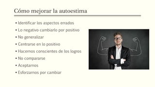 Cómo mejorar la autoestima
 Identificar los aspectos errados
 Lo negativo cambiarlo por positivo
 No generalizar
 Centrarse en lo positivo
 Hacernos conscientes de los logros
 No compararse
 Aceptarnos
 Esforzarnos por cambiar
 