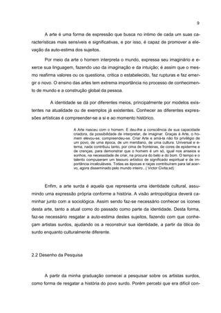 9

      A arte é uma forma de expressão que busca no intimo de cada um suas ca-
racterísticas mais sensíveis e significativas, e por isso, é capaz de promover a ele-
vação da auto-estima dos sujeitos.

      Por meio da arte o homem interpreta o mundo, expressa seu imaginário e e-
xerce sua linguagem, fazendo uso da imaginação e da intuição; é assim que o mes-
mo reafirma valores ou os questiona, critica o estabelecido, faz rupturas e faz emer-
gir o novo. O ensino das artes tem extrema importância no processo de conhecimen-
to de mundo e a construção global da pessoa.

         A identidade se dá por diferentes meios, principalmente por modelos exis-
tentes na atualidade ou de exemplos já existentes. Conhecer as diferentes expres-
sões artísticas é compreender-se a si e ao momento histórico.

                     A Arte nasceu com o homem. E deu-lhe a consciência de sua capacidade
                     criadora, da possibilidade de interpretar, de imaginar. Graças à Arte, o ho-
                     mem elevou-se, compreendeu-se. Criar Arte e amá-la não foi privilégio de
                     um povo, de uma época, de um meridiano, de uma cultura. Universal e e-
                     terna, nada contribuiu tanto, por cima de fronteiras, de cores de epiderme e
                     de crenças, para demonstrar que o homem é um só, igual nos anseios e
                     sonhos, na necessidade de criar, na procura do belo e do bom. O tempo e o
                     talento compuseram um tesouro artístico de significado espiritual e de im-
                     portância incalculáveis. Todas as épocas e raças contribuíram para tal acer-
                     vo, agora disseminado pelo mundo inteiro...( Victor Civita,sd)



      Enfim, a arte surda é aquela que representa uma identidade cultural, assu-
mindo uma expressão própria conforme a história. A visão antropológica deverá ca-
minhar junto com a sociológica. Assim sendo faz-se necessário conhecer os ícones
desta arte, tanto a atual como do passado como parte da identidade. Desta forma,
faz-se necessário resgatar a auto-estima destes sujeitos, fazendo com que conhe-
çam artistas surdos, ajudando os a reconstruir sua identidade, a partir da ótica do
surdo enquanto culturalmente diferente.




2.2 Desenho da Pesquisa



      A partir da minha graduação comecei a pesquisar sobre os artistas surdos,
como forma de resgatar a história do povo surdo. Porém percebi que era difícil con-
 