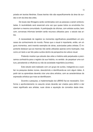 11

poiada em teorias literárias. Essas teorias não são especificamente da área da sur-
dez e sim da área das artes.

       Os locais das filmagens serão combinados com as pessoas a serem entrevis-
tadas. A neutralidade será essencial uma vez que quase todos os envolvidos fre-
qüentam a mesma comunidade. A participação de oficinas, com artistas surdos, bem
com, conversas informais também serão recursos utilizados para o estudo das ar-
tes.

       A necessidade de registrar os momentos significativos possibilitará um pro-
cesso de conhecimento do mundo. Penso que o visual é importante, então, em al-
guns momentos, será inserido exemplos de obras, autorizadas pelos artistas. É im-
portante destacar que as mesmas não serão utilizadas apenas como ilustração, mas
como um texto a ser lido pelos surdos dentro da perspectiva da cultura visual.

         Pretendo mostrar que através das artes a história está perpetuada e preci-
samos conhecê-la para o registro da sua história, no sentido de perpetuar uma cul-
tura, percebendo a influência ou não da sociedade majoritária (ouvintes).

         Este estudo será realizado com um grupo de surdos, instigando-os a auxi-
liar na pesquisa destes ícones, descobrindo e identificando-se com algum deles. A
partir daí os aprendizes deverão criar uma obra artística, com as características da
expressão artística que mais se identificaram.

         Durante a pesquisa, a implementação da LIBRAS faz-se necessário. Con-
forme o aprofundamento no assunto sinais deverão ser criados para definir e dar
maior significado aos artistas, suas obras e aquisição de conceitos desta área.
 