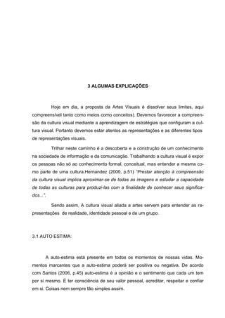 3 ALGUMAS EXPLICAÇÕES



           Hoje em dia, a proposta da Artes Visuais é dissolver seus limites, aqui
compreensível tanto como meios como conceitos). Devemos favorecer a compreen-
são da cultura visual mediante a aprendizagem de estratégias que configuram a cul-
tura visual. Portanto devemos estar atentos as representações e as diferentes tipos
de representações visuais.

           Trilhar neste caminho é a descoberta e a construção de um conhecimento
na sociedade de informação e da comunicação. Trabalhando a cultura visual é expor
os pessoas não só ao conhecimento formal, conceitual, mas entender a mesma co-
mo parte de uma cultura.Hernandez (2000, p.51) “Prestar atenção à compreensão
da cultura visual implica aproximar-se de todas as imagens e estudar a capacidade
de todas as culturas para produzi-las com a finalidade de conhecer seus significa-
dos...”.

           Sendo assim, A cultura visual aliada a artes servem para entender as re-
presentações de realidade, identidade pessoal e de um grupo.




3.1 AUTO ESTIMA:



       A auto-estima está presente em todos os momentos de nossas vidas. Mo-
mentos marcantes que a auto-estima poderá ser positiva ou negativa. De acordo
com Santos (2006, p.45) auto-estima é a opinião e o sentimento que cada um tem
por si mesmo. É ter consciência de seu valor pessoal, acreditar, respeitar e confiar
em si. Coisas nem sempre tão simples assim.
 