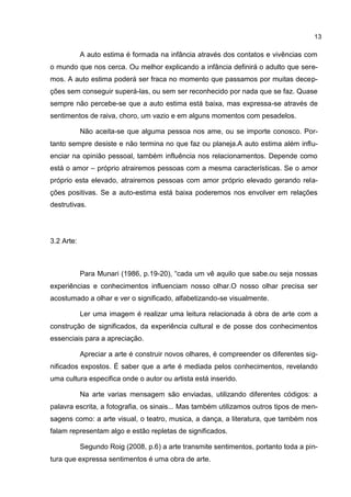 13

            A auto estima é formada na infância através dos contatos e vivências com
o mundo que nos cerca. Ou melhor explicando a infância definirá o adulto que sere-
mos. A auto estima poderá ser fraca no momento que passamos por muitas decep-
ções sem conseguir superá-las, ou sem ser reconhecido por nada que se faz. Quase
sempre não percebe-se que a auto estima está baixa, mas expressa-se através de
sentimentos de raiva, choro, um vazio e em alguns momentos com pesadelos.

            Não aceita-se que alguma pessoa nos ame, ou se importe conosco. Por-
tanto sempre desiste e não termina no que faz ou planeja.A auto estima além influ-
enciar na opinião pessoal, também influência nos relacionamentos. Depende como
está o amor – próprio atrairemos pessoas com a mesma características. Se o amor
próprio esta elevado, atrairemos pessoas com amor próprio elevado gerando rela-
ções positivas. Se a auto-estima está baixa poderemos nos envolver em relações
destrutivas.




3.2 Arte:



            Para Munari (1986, p.19-20), “cada um vê aquilo que sabe.ou seja nossas
experiências e conhecimentos influenciam nosso olhar.O nosso olhar precisa ser
acostumado a olhar e ver o significado, alfabetizando-se visualmente.

            Ler uma imagem é realizar uma leitura relacionada à obra de arte com a
construção de significados, da experiência cultural e de posse dos conhecimentos
essenciais para a apreciação.

            Apreciar a arte é construir novos olhares, é compreender os diferentes sig-
nificados expostos. É saber que a arte é mediada pelos conhecimentos, revelando
uma cultura especifica onde o autor ou artista está inserido.

            Na arte varias mensagem são enviadas, utilizando diferentes códigos: a
palavra escrita, a fotografia, os sinais... Mas também utilizamos outros tipos de men-
sagens como: a arte visual, o teatro, musica, a dança, a literatura, que também nos
falam representam algo e estão repletas de significados.

            Segundo Roig (2008, p.6) a arte transmite sentimentos, portanto toda a pin-
tura que expressa sentimentos é uma obra de arte.
 
