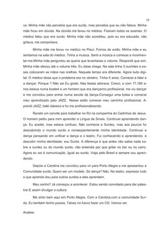 17
va. Minha mãe não percebia que era surdo, mas percebia que eu não falava. Minha
mãe ficou em dúvida. Na dúvida me levou no médico. Fizeram todos os exames. O
médico falou que era surdo. Minha mãe não acreditou, pois eu era educado, não
gritava, me comportava.

      Minha mãe me levou no médico no Piauí. Fomos de avião. Minha mãe e eu
sentamos na sala do médico. Tinha a musica. Senti a música e comecei a movimen-
tar-me.Minha mãe perguntou se queria que levantasse o volume. Respondi que sim.
Minha mãe elevou até o volume três. Eu disse chega. Na sala tinha 3 ouvintes e es-
ses colocaram as mãos nas orelhas. Naquele tempo era diferente. Agora tudo digi-
tal. O médico disse que o problema era no cérebro. Tinha 5 anos. Comecei a falar e
a dançar. Porque ? Não sei Eu gosto. Nas festas adorava. Cresci, e com 17,189 a-
nos estava numa boate4 e um homem que era dançarino profissional, me viu dançar
e me convidou para entrar numa escola de dança.Consegui uma bolsa e comecei
meu aprendizado pelo JAZZ. Nesse estilo comecei meu caminho profissional. A-
prendi JAZZ, balé clássico e fui me profissionalizando.

      Recebi um convite para trabalhar no RJ na companhia do Carlinhos de Jesus.
O homem pediu para mim aprender a Língua de Sinais. Continuei aprendendo dan-
ça. Eu aceitei, mas estava confuso. Não conhecia a Surdez, mas aos poucos fui
descobrindo o mundo surdo e conseqüentemente minha identidade. Continuei a
dança pensando em unificar a dança e o teatro. Fui conhecendo e aprendendo e
descobri minha identidade: sou Surdo. A diferença é que antes não sabia nada so-
bre a surdez ou do mundo surdo, não entendia por que gritar no bar ou no carro.
Agora eu sei é comunicação. Igual ao surdo. Viajo pelo Brasil e sempre vou apren-
dendo.

      Depois a Carolina me convidou para vir para Porto Alegre e me apresentou a
Comunidade surda. Quero ser um modelo. Só dança? Não. No teatro, expresso tudo
o que aprendo dou para outros surdos e eles aprendem.

      Meu sonho? Já começou a acontecer. Estou sendo convidado para dar pales-
trar.E assim divulgar a cultura.

      Me sinto bem aqui em Porto Alegre, Com a Carolina,com a comunidade Sur-
da. Eu também tenho poesia, Talvez no futuro fazer um CD. Vamos ver.

Analise:
 