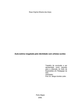 Rosa Virgínia Oliveira dos Anjos




Auto-estima resgatada pela identidade com artistas surdos




                                         Trabalho de conclusão a ser
                                         apresentado como requisito
                                         para a obtenção do título de
                                         Especialista em Pedagogia da
                                         Arte.
                                         Orientador:
                                         Prof. Dr. Sérgio Andrés Lulkin




                          Porto Alegre
                             2008.
 