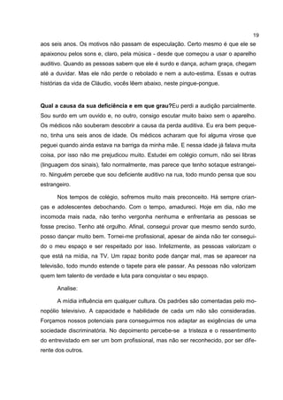 19
aos seis anos. Os motivos não passam de especulação. Certo mesmo é que ele se
apaixonou pelos sons e, claro, pela música - desde que começou a usar o aparelho
auditivo. Quando as pessoas sabem que ele é surdo e dança, acham graça, chegam
até a duvidar. Mas ele não perde o rebolado e nem a auto-estima. Essas e outras
histórias da vida de Cláudio, vocês lêem abaixo, neste pingue-pongue.


Qual a causa da sua deficiência e em que grau?Eu perdi a audição parcialmente.
Sou surdo em um ouvido e, no outro, consigo escutar muito baixo sem o aparelho.
Os médicos não souberam descobrir a causa da perda auditiva. Eu era bem peque-
no, tinha uns seis anos de idade. Os médicos acharam que foi alguma virose que
peguei quando ainda estava na barriga da minha mãe. E nessa idade já falava muita
coisa, por isso não me prejudicou muito. Estudei em colégio comum, não sei libras
(linguagem dos sinais), falo normalmente, mas parece que tenho sotaque estrangei-
ro. Ninguém percebe que sou deficiente auditivo na rua, todo mundo pensa que sou
estrangeiro.

      Nos tempos de colégio, sofremos muito mais preconceito. Há sempre crian-
ças e adolescentes debochando. Com o tempo, amadureci. Hoje em dia, não me
incomoda mais nada, não tenho vergonha nenhuma e enfrentaria as pessoas se
fosse preciso. Tenho até orgulho. Afinal, consegui provar que mesmo sendo surdo,
posso dançar muito bem. Tornei-me profissional, apesar de ainda não ter consegui-
do o meu espaço e ser respeitado por isso. Infelizmente, as pessoas valorizam o
que está na mídia, na TV. Um rapaz bonito pode dançar mal, mas se aparecer na
televisão, todo mundo estende o tapete para ele passar. As pessoas não valorizam
quem tem talento de verdade e luta para conquistar o seu espaço.

      Analise:

      A mídia influência em qualquer cultura. Os padrões são comentadas pelo mo-
nopólio televisivo. A capacidade e habilidade de cada um não são consideradas.
Forçamos nossos potenciais para conseguirmos nos adaptar as exigências de uma
sociedade discriminatória. No depoimento percebe-se a tristeza e o ressentimento
do entrevistado em ser um bom profissional, mas não ser reconhecido, por ser dife-
rente dos outros.
 