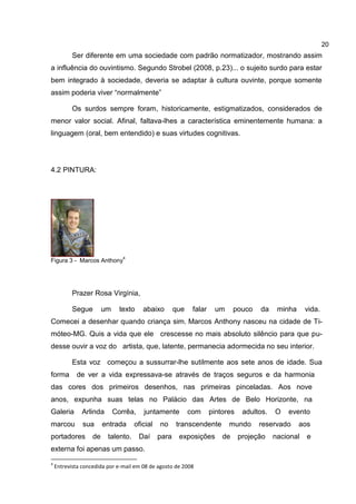 20
           Ser diferente em uma sociedade com padrão normatizador, mostrando assim
a influência do ouvintismo. Segundo Strobel (2008, p.23)... o sujeito surdo para estar
bem integrado à sociedade, deveria se adaptar à cultura ouvinte, porque somente
assim poderia viver “normalmente”

           Os surdos sempre foram, historicamente, estigmatizados, considerados de
menor valor social. Afinal, faltava-lhes a característica eminentemente humana: a
linguagem (oral, bem entendido) e suas virtudes cognitivas.




4.2 PINTURA:




                                4
Figura 3 - Marcos Anthony




           Prazer Rosa Virgínia,

           Segue        um     texto    abaixo       que    falar    um      pouco   da     minha     vida.
Comecei a desenhar quando criança sim. Marcos Anthony nasceu na cidade de Ti-
móteo-MG. Quis a vida que ele crescesse no mais absoluto silêncio para que pu-
desse ouvir a voz do artista, que, latente, permanecia adormecida no seu interior.

           Esta voz começou a sussurrar-lhe sutilmente aos sete anos de idade. Sua
forma       de ver a vida expressava-se através de traços seguros e da harmonia
das cores dos primeiros desenhos, nas primeiras pinceladas. Aos nove
anos, expunha suas telas no Palácio das Artes de Belo Horizonte, na
Galeria       Arlinda        Corrêa,    juntamente         com      pintores    adultos.   O   evento
marcou         sua      entrada     oficial   no     transcendente        mundo      reservado      aos
portadores         de    talento.      Daí    para    exposições        de     projeção    nacional   e
externa foi apenas um passo.
4
    Entrevista concedida por e-mail em 08 de agosto de 2008
 