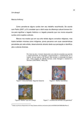 22
Um abraço!



Marcos Anthony



          Como percebe-se alguns surdos tem seu trabalho reconhecido. De acordo
com Perlin (2007, p.31) constatei que o dócil corpo da diferença cultural tomava for-
ma para significar o legado histórico e o legado presente que nos movia enquanto
surdos como sujeitos culturais.

          Marcos nos mostra que em sua arte retrata alguns conceitos religiosos, mas
ilustra também minorias como indígenas, povos peruanos com suas características
percebidas por este artista, desenvolvendo através desta sua percepção e identifica-
ção a culturas diversas.



                            Por meio da arte, o homem desenvolve uma rede de conexões que permite
                            o desenvolvimento da linguagem proporcionando o conhecimento de si
                            mesmo, da sua cultura e do mundo. Arte envolve a construção de lingua-
                            gem, modo singular de reflexão humana, onde interagem o racional e o
                            sensível. (CASTANHO, 1982,p.56).




           Figura 4 –Cinco banhistas- Segundo Cézanne             Figura 5 – Mulher Geométrica




                                                                                                         5
         Figura 6- Mulher Tupi com criança              Figura 7 – A deusa dos animais e os guerreiros


5
    Todas as pinturas disponíveis em http://www.artelista.com/autor.php?a=6978942344780854&offset=2
 