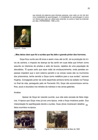 25


                       que através de palavras para diversas pessoas, pois cada um de nós tem
                       uma modalidade de aprendizagem. A modalidade de aprendizagem é como
                       um idioma que cada um utiliza para entender os outros e fazer-se entender
                       por eles. (FERNANDEZ, 1990, p.23)




Figura 9 – Goya


...Mas deixa claro que foi a surdez que fez dele o grande pintor dos horrores.

       Goya ficou surdo aos 46 anos e assim viveu até os 82. Já na produção do iní-
cio de carreira, o impacto da doença se faz sentir em suas telas que tinham como
assunto os interiores de prisões e asilo de loucos, repletos de uma população de
desvalidos. “É quase certo que essa visão do enclausuramento, onde paredes es-
pessas impedem que o som externo penetre e as únicas vozes são os murmúrios
dos prisioneiros, tenha servido a Goya como metáfora para a sua surdez”, escreve
Hughes. Consagrado pintor da corte espanhola (embora tenha se exilado na França
no final da vida, perseguido pelo rei Fernando VII), Goya não economizava verme-
lhos, azuis e dourados nos retratos da nobreza e nas cenas galantes.

Analise:

           Apesar de Goya ter nascido ouvinte, sua vida esta cercada de fatos trági-
cos. A época que Goya viveu já era uma época, onde a força mostrava poder. Sua
interpretação foi aperfeiçoada devido a surdez. Suas obras mostravam detalhes dos
                                                                              26
fatos ocorridos na época.




    Figura 10 – Três de Maio          Figura 11 – Fuzilamentos de 8 de Maio de 1808
 
