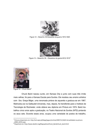 Figura 12 – Desenho 39 Desastres da guerra 1810-1820




                                                                                     7
                       Figura 13 – Desenho 36 – Desastres da guerra1812-1815




                          8
Figura 14 – Chuck Baird


            Chuck Baird nasceu surdo, em Kansas City e junto com suas três irmãs
mais velhas, foi para o Kansas Escola para Surdos. Ele recebeu seu ensino artístico
com Sra. Graça Bilger, uma renomada pintora de aquarela e graduou-se em 1967.
Matricolou-se na Gallaudet University, mas, depois, foi transferido para o Instituto de
Tecnologia de Rochester, onde obteve seu diploma em Pintura em 1974. Baird tra-
balhou cinco anos após a graduação, no Teatro Nacional de Surdos (NTD) pintando
os seus sets. Durante esses anos, ocupou uma variedade de postos de trabalho,

7
  Pinturas disponíveis em: http://sol.sapo.pt/blogs/jaguar/archive/2007/11/18/A-Versatilidade-na-pintura-
_2D00_GOYA.aspx
8
  Disponível em: http://www.deafart.org/Biographies/Chuck_Baird/chuck_baird.html
 
