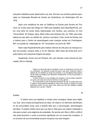 27


enquanto trabalhava para desenvolver sua arte. Ele teve sua primeira grande expo-
sição na Federação Mundial de Surdos da Conferência, em Washington DC em
1975.

        Após uma residência de arte na Califórnia na Escola para Surdos em Fre-
mont, se mudou para San Diego em 1992 para trabalhar para DawnSignPress, pin-
tou uma série de novas obras relacionadas com Surdos, que culminou no livro
"Chuck Baird, 35 Chapas. Após, Baird voltou para Kansas City, em 1993, para esta-
belece-se para abrir um estúdio de pintura e escultura. Criou mural de Surdos com
a história para o Centro de aprendizagem para crianças surdas em Framingham,
MA, na ocasião da celebração do 25 º aniversário, em junho de 1995.

        Baird viaja freqüentemente para realizar oficinas de arte para as crianças sur-
das nas escolas, campos verão, e no art -festivais. Além disso ele ainda atua na E-
quity teatros com pequenas tiragens de peças.

        Atualmente, Chuck vive em Phoenix, AZ, com Claudia e dois animais de esti-
mação, Zorro e George.



                          “Agora, eu não pintar para o resultado, como eu costumava, mas sim pa-
                      ra o processo”. Eu deixá-lo a levar-me para o que será. Costumo mudar o
                      objecto de um trabalho ao longo do processo, e os resultados finais depen-
                      de da mídia, as imagens que aparecem subitamente, a meio do processo, e
                      assim por diante.
                          "O tema Surdos no meu trabalho diz respeito à minha própria experiên-
                      cia como um surdo ser humano; De'Via é o meu gênero.
                          "Eu já não pintar o que as pessoas gostariam de ver. Eu pintar para mim.
                      É sobre a minha própria experiência, meu amor da ASL e orgulho no nosso
                      patrimônio Surdo. Eu por vezes criar obras que não têm qualquer relação
                      especial com a surda." ( Baird)


                                                                                               28
Análise:

           O artista narra sua trajetória e mostra como conseguiu atingir seus objeti-
vos. Sua obra mostra principalmente as mãos. As mãos é um elemento identificató-
rio da comunidade surda, pois é através dela que a comunicação, aprendizagem
acontece. O próprio artista narra que sua obra é feita para sua própria realização e
não para cumprir uma exigência da sociedade. De acordo com Silva ( 2004, p.246):A
arte pode favorecer o surdo à encontrar significado em um mundo tão complexo. E
no encontro de sua humanidade possam recuperar sua auto-imagem.
 