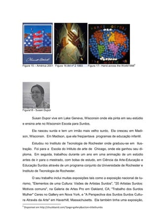 9
Figura 15 – América 2001 Figura 16 Art nº 2 1993           Figura 17– Hand across the World1998




Figura18 - Susan Dupor


          Susan Dupor vive em Lake Geneva, Wisconsin onde ela pinta em seu estúdio
e ensina arte no Wisconsin Escola para Surdos.

          Ela nasceu surda e tem um irmão mais velho surdo. Ela cresceu em Madi-
son, Wisconsin. Em Madison, que ela freqüentava programas de educação infantil.

          Estudou no Instituto de Tecnologia de Rochester onde graduou-se em Ilus-
tração. Foi para a Escola do Intituto de arte de Chicago, onde ela ganhou seu di-
ploma. Em seguida, trabalhou durante um ano em uma animação de um estúdio
antes de ir para o mestrado, com bolsa de estudo, em Ciência da Arte-Educação e
Educação Surdos através de um programa conjunto da Universidade de Rochester e
Instituto de Tecnologia de Rochester.

          O seu trabalho inclui muitas exposições tais como a exposição nacional de tu-
rismo, "Elementos de uma Cultura: Visões de Artistas Surdos", "20 Artistas Surdos:
Motivos comuns", na Galeria de Artes Pro em Oakland, CA; "Trabalho dos Surdos
Mulher" Ceres no Gallery em Nova York, e "A Perspectiva dos Surdos Surdos Cultu-
ra Através da Arte" em Haverhill, Massachusetts. Ela também tinha uma exposição,
9
    Disponível em http://chuckbaird.com/?page=gallery&action=titlethumbs
 