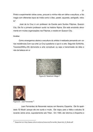 31

Pintei e experimentei várias cores, procurei a minha mão em talha e escultura, e fez
magia com diferentes tipos de mídia como o óleo, pastel, aquarela, aerógrafo, retra-
to".
           José de la Cruz é um professor da Escola para Surdos Filipinas, Quezon
City. Ele foi o primeiro professor surdo na história filipina. Ele está envolvido ativa-
mente em muitas organizações nas Filipinas, e reside em Quezon City.

Analise

          Como enxergamos abaixo a escultura do artista é realizada pensando em va-
rias residências.Com sua arte La Cruz questiona o que é a arte. Segundo Schlichta,
Tavares(2006,p.36) demonstra a arte conceitual, ou seja a transmissão da idéia e
não da beleza em sí




                                       Figura 22 “Seashore Village I”




                              12
Figura 23 – Juan Fernandez


             Juan Fernandez de Navarrete nasceu em Navarra, Espanha. Ele foi apeli-
dado 'El Mudo' porque ele era surdo e mudo. Ele viajou para a Itália e estudou lá
durante vários anos, supostamente sob Titian. Em 1565, ele retornou à Espanha e



12
     Disponível em http://www.cultura-sorda.eu/resources/Fernandez_Navarrete_El_Mudo.pdf
 