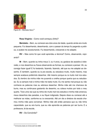33




                                14
Figura 25 – Maristela Alano




           Rosa Virgínia – Como você começou (Arte)?

           Maristela – Bem, eu comecei aos dois anos de idade, quando ainda era muito
pequena. Fui desenhando, desenhando, com o passar do tempo fui pegando a práti-
ca, e acabei me acostumando. Fui desenhando, crescendo e me adaptei.

           RV – Mas como foi que você aprendeu a técnica? Como, observando, copi-
ando?

           M – Bem, quando eu tinha meus 3, ou 4 anos, eu gostava de assistira à tele-
visão, e nos desenhos eu ficava observando as formas; eu comecei a pensar: Ah, eu
consigo fazer igual! E fui testando, fazendo, fazendo, até que eu me adaptei ao de-
senho. E também, quando eu ia pra escola, eu estudava muito, muito mesmo, mas
sempre acabava preferindo desenhar. Até mesmo porque eu ia muito mal nos estu-
dos. Eu lembro da minha mãe me puxando a orelha porque queria que eu estudas-
se. Eu ia sempre mal e minha mãe me batia muito. Eu me sentia mal porque eu não
conhecia as palavras mas eu adorava desenhar. Minha mãe até me chamava de
burra, mas eu continuava gostando de desenho, eu colava muitos por todo o meu
quarto. Teve uma vez que eu tinha ido muito mal nos estudos e minha mãe arrancou
meus desenhos das paredes, e eu fiquei indignada. Depois disso eu comecei até a
melhorar as notas, conforme eu ia crescendo. Até um dia a diretora da escola cha-
mou minha mãe para conversar. Minha mãe até então pensava que eu não tinha
capacidade, que eu era burra, que eu não aprendia as palavras por ser burra. E a
professora, lá da escola,

           RV – Da Concórdia?




14
     Entrevista dada em 26 de abril de 2008
 