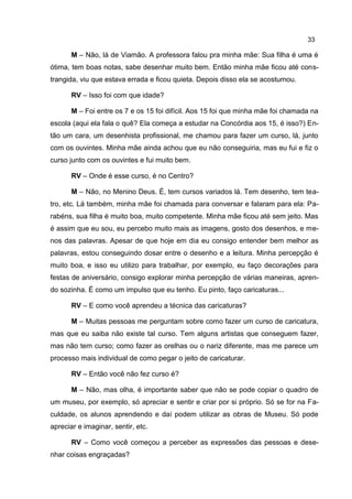 33

       M – Não, lá de Viamão. A professora falou pra minha mãe: Sua filha é uma é
ótima, tem boas notas, sabe desenhar muito bem. Então minha mãe ficou até cons-
trangida, viu que estava errada e ficou quieta. Depois disso ela se acostumou.

       RV – Isso foi com que idade?

       M – Foi entre os 7 e os 15 foi difícil. Aos 15 foi que minha mãe foi chamada na
escola (aqui ela fala o quê? Ela começa a estudar na Concórdia aos 15, é isso?) En-
tão um cara, um desenhista profissional, me chamou para fazer um curso, lá, junto
com os ouvintes. Minha mãe ainda achou que eu não conseguiria, mas eu fui e fiz o
curso junto com os ouvintes e fui muito bem.

       RV – Onde é esse curso, é no Centro?

       M – Não, no Menino Deus. É, tem cursos variados lá. Tem desenho, tem tea-
tro, etc. Lá também, minha mãe foi chamada para conversar e falaram para ela: Pa-
rabéns, sua filha é muito boa, muito competente. Minha mãe ficou até sem jeito. Mas
é assim que eu sou, eu percebo muito mais as imagens, gosto dos desenhos, e me-
nos das palavras. Apesar de que hoje em dia eu consigo entender bem melhor as
palavras, estou conseguindo dosar entre o desenho e a leitura. Minha percepção é
muito boa, e isso eu utilizo para trabalhar, por exemplo, eu faço decorações para
festas de aniversário, consigo explorar minha percepção de várias maneiras, apren-
do sozinha. É como um impulso que eu tenho. Eu pinto, faço caricaturas...

       RV – E como você aprendeu a técnica das caricaturas?

       M – Muitas pessoas me perguntam sobre como fazer um curso de caricatura,
mas que eu saiba não existe tal curso. Tem alguns artistas que conseguem fazer,
mas não tem curso; como fazer as orelhas ou o nariz diferente, mas me parece um
processo mais individual de como pegar o jeito de caricaturar.

       RV – Então você não fez curso é?

       M – Não, mas olha, é importante saber que não se pode copiar o quadro de
um museu, por exemplo, só apreciar e sentir e criar por si próprio. Só se for na Fa-
culdade, os alunos aprendendo e daí podem utilizar as obras de Museu. Só pode
apreciar e imaginar, sentir, etc.

       RV – Como você começou a perceber as expressões das pessoas e dese-
nhar coisas engraçadas?
 