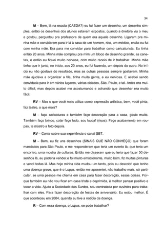 34

         M – Bem, lá na escola (CAEDA?) eu fui fazer um desenho, um desenho sim-
ples, então os desenhos dos alunos estavam expostos, quando a diretora viu o meu
e gostou, perguntou pra professora de quem era aquele desenho. Ligaram pra mi-
nha mãe e convidaram para ir lá à casa de um homem, rico, um médico, então eu fui
com minha mãe. Era para me convidar para trabalhar como caricaturista. Eu tinha
então 20 anos. Minha mãe comprou pra mim um bloco de desenho grande, as cane-
tas, e então eu fiquei muito nervosa, com muito receio de ir trabalhar. Minha mãe
tinha que ir junto, no início, aos 20 anos, eu fui fazendo, um depois do outro. No iní-
cio eu não gostava do resultado, mas as outras pessoas sempre gostavam. Minha
mãe ajudava a organizar a fila, tinha muita gente, e eu nervosa. E acabei sendo
convidada para ir em vários lugares, várias cidades, São, Paulo, e tal. Antes era mui-
to difícil, mas depois acabei me acostumando e achando que desenhar era muito
fácil.

         RV – Mas o que você mais utiliza como expressão artística, bem, você pinta,
faz teatro, o que mais?

         M – faço caricaturas e também faço decoração para a casa, gosto muito.
Também faço brinco, colar faço tudo, sou louca! (risos). Faço acabamento em rou-
pas, te mostro a foto depois.

         RV – Conte sobre sua experiência o canal SBT.

         M – Bem, eu fiz uns desenhos (SINAIS QUE NÂO CONHEÇO) que foram
mandados para São Paulo, e me responderam que teria um evento lá, que teria um
encontro, uma mostra de culturas. Então me disseram que eu teria que fazer 50 de-
senhos lá, eu poderia vender.e foi muito emocionante, muito bom, fiz muitas pinturas
e vendi todas lá. Mas hoje minha vida mudou um tanto, pois eu descobri que tenho
uma doença grave, que é o Lupus, então me aposentei, não trabalho mais, só parti-
cular, se uma pessoa me chama em casa para fazer decoração, essas coisas. Por-
que também eu não vou ficar em casa triste e deprimida, é melhor pensar positivo e
tocar a vida. Ajudo a Sociedade dos Surdos, sou contratada por ouvintes para traba-
lhar com eles. Para fazer decoração de festas de aniversário. Eu estou melhor. É
que aconteceu em 2004, quando eu tive a notícia da doença.

         R – Com essa doença, o Lupus, se pode trabalhar?
 
