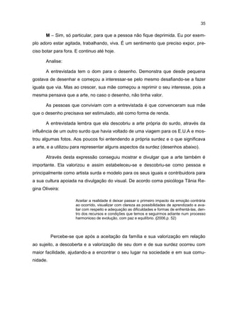 35

       M – Sim, só particular, para que a pessoa não fique deprimida. Eu por exem-
plo adoro estar agitada, trabalhando, viva. É um sentimento que preciso expor, pre-
ciso botar para fora. E continuo até hoje.

       Analise:

       A entrevistada tem o dom para o desenho. Demonstra que desde pequena
gostava de desenhar e começou a interessar-se pelo mesmo desafiando-se a fazer
iguala que via. Mas ao crescer, sua mãe começou a reprimir o seu interesse, pois a
mesma pensava que a arte, no caso o desenho, não tinha valor.

       As pessoas que conviviam com a entrevistada é que convenceram sua mãe
que o desenho precisava ser estimulado, até como forma de renda.

       A entrevistada lembra que ela descobriu a arte própria do surdo, através da
influência de um outro surdo que havia voltado de uma viagem para os E.U.A e mos-
trou algumas fotos. Aos poucos foi entendendo a própria surdez e o que significava
a arte, e a utilizou para representar alguns aspectos da surdez (desenhos abaixo).

       Através desta expressão conseguiu mostrar e divulgar que a arte também é
importante. Ela valorizou e assim estabeleceu-se e descobriu-se como pessoa e
principalmente como artista surda e modelo para os seus iguais e contribuidora para
a sua cultura apoiada na divulgação do visual. De acordo coma psicóloga Tânia Re-
gina Oliveira:

                      Aceitar a realidade é deixar passar o primeiro impacto da emoção contrária
                      ao ocorrido, visualizar com clareza as possibilidades de aprendizado e ava-
                      liar com respeito e adequação as dificuldades e formas de enfrentá-las, den-
                      tro dos recursos e condições que temos e seguirmos adiante num processo
                      harmonioso de evolução, com paz e equilíbrio. (2006,p. 52)



          Percebe-se que após a aceitação da família e sua valorização em relação
ao sujeito, a descoberta e a valorização de seu dom e de sua surdez ocorreu com
maior facilidade, ajudando-a a encontrar o seu lugar na sociedade e em sua comu-
nidade.
 