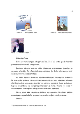 38




            Figura 31 - Capa Cinderela Surda                        Figura 32 - Capa Rapunzel Surda




                                   16
Figura 33 – Francisco Goulão



           Olá amiga Rosa

           Comecei interessar pela arte por vocação por eu ser surdo que é mais fácil
para captar o visualismo sem palavras.

           Desde os primeiros anos da minha vida escolar e começava a desenhar as
garatujas e também fui influenciado pela professora das Belas-artes que me ensi-
nava os primeiros passos artísticos.

           Na minha opinião a arte surda é primeiramente para o começo da vida esco-
lar aos surdos antes do começo do percurso escolar por sem palavras e só dese-
nhar livremente e começava a aprender os primeiros passos da língua gestual por-
tuguesa e quando eu era criança logo interessava-e muito pela arte por causa do
visualismo fácil para captar a vida quotidiana com cores e objectos.

           Peço a si que pode investigar e copiar os artigos,através das minhas paginas
pessoais para o seu trabalho e desejo a si para ter um bom trabalho no seu.

           Analise:


16
     Foto e entrevista cedidas por e-mail em 08 de agosto de 2008
 