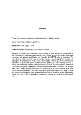 RESUMO




Título: Auto-estima resgatada pela identidade com artistas surdos

Autor: Rosa Virgínia Oliveira dos Anjos

Orientador: Prof. Sérgio Lulkin

Palavras-chaves: Educação, Arte, Surdez, Artistas

Resumo: O trabalho será baseado nos conceitos de arte, arte-surda e auto-estima,
que nortearão as analises realizadas das entrevistas. As mesmas serão filmadas e
transcritas por pessoa qualificada na tradução de LIBRAS para o português.Por
meio da arte o homem interpreta o mundo, expressa seu imaginário e exerce sua
linguagem, fazendo uso da imaginação e da intuição; é assim que o mesmo reafirma
valores ou os questiona, critica o estabelecido, faz rupturas e faz emergir o novo. O
ensino das artes tem extrema importância no processo de conhecimento de mundo
e a construção global da pessoa. Portanto através das artes, ou melhor, de expres-
sões como dança,teatro,poesia,pintura,o sujeito surdo poderá resgatar sua auto-
estima seguindo modelos de ícones surdos da atualidade.Suas obras serão utiliza-
das como um texto,explorando a capacidade da leitura visual do surdo. Não esque-
cendo que através das artes poderá perpetuar a história formando uma cultura pró-
pria.
 